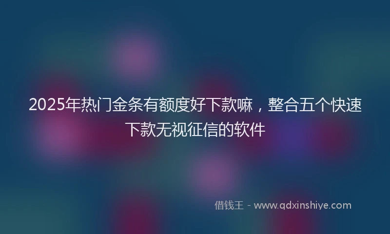 2025年热门金条有额度好下款嘛，整合五个快速下款无视征信的软件