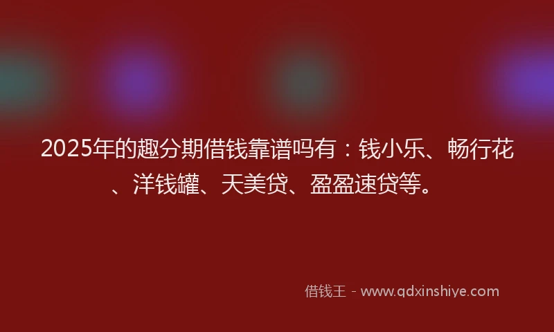 2025年的趣分期借钱靠谱吗有：钱小乐、畅行花、洋钱罐、天美贷、盈盈速贷等。