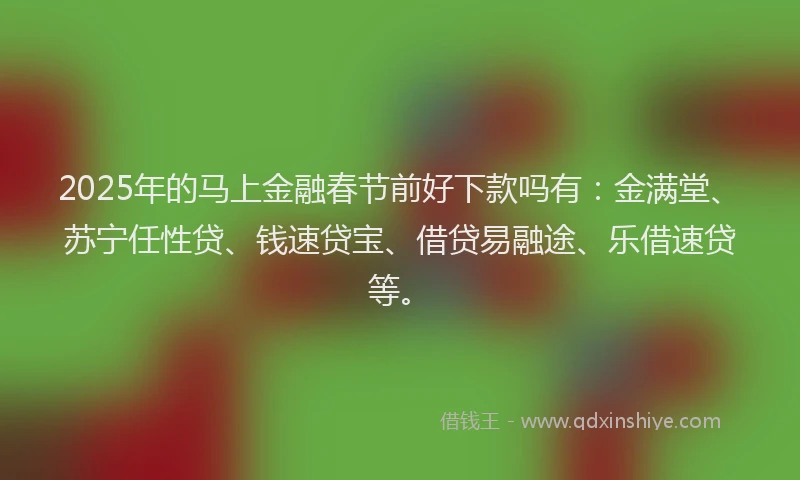 2025年的马上金融春节前好下款吗有：金满堂、苏宁任性贷、钱速贷宝、借贷易融途、乐借速贷等。