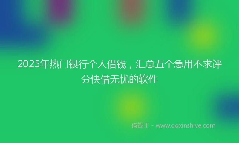 2025年热门银行个人借钱，汇总五个急用不求评分快借无忧的软件