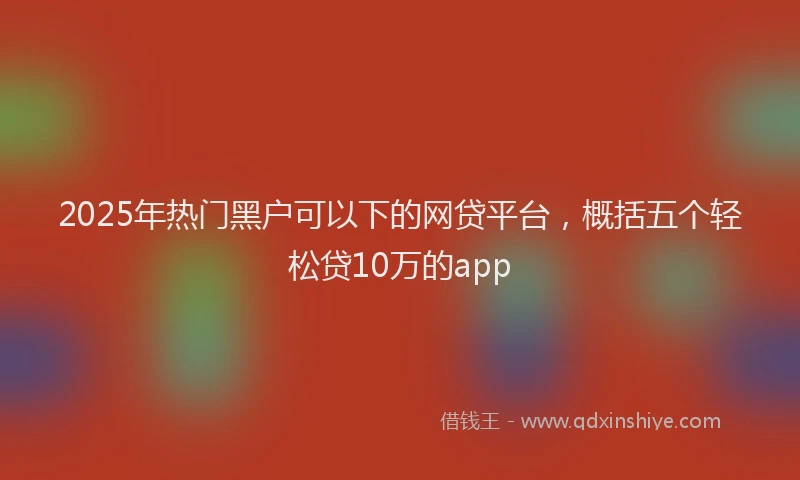 2025年热门黑户可以下的网贷平台，概括五个轻松贷10万的app