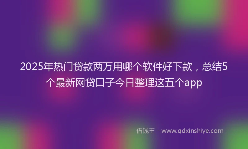 2025年热门贷款两万用哪个软件好下款，总结5个最新网贷口子今日整理这五个app