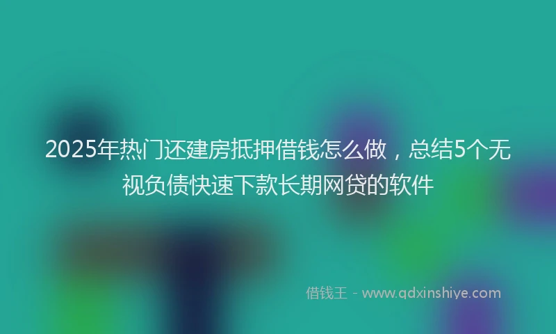 2025年热门还建房抵押借钱怎么做，总结5个无视负债快速下款长期网贷的软件
