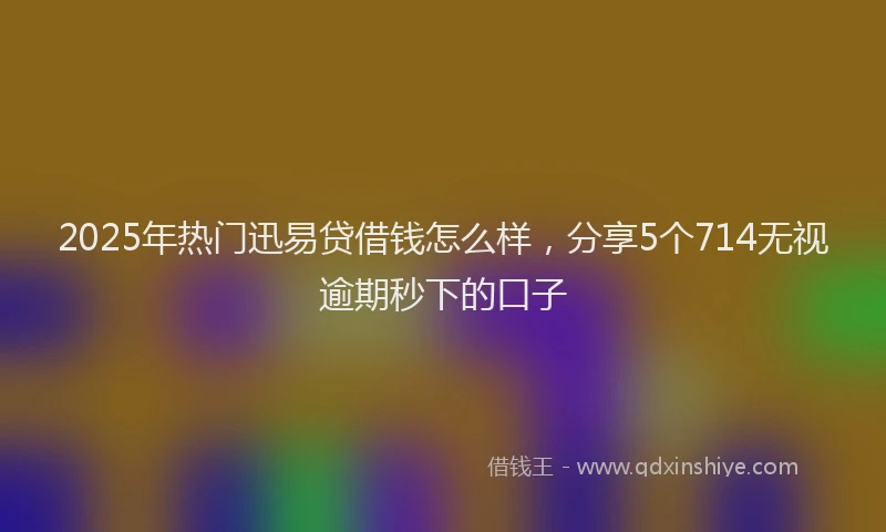 2025年热门迅易贷借钱怎么样，分享5个714无视逾期秒下的口子