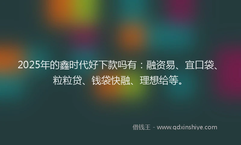 2025年的鑫时代好下款吗有：融资易、宜口袋、粒粒贷、钱袋快融、理想给等。