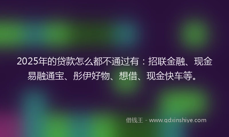 2025年的贷款怎么都不通过有：招联金融、现金易融通宝、彤伊好物、想借、现金快车等。