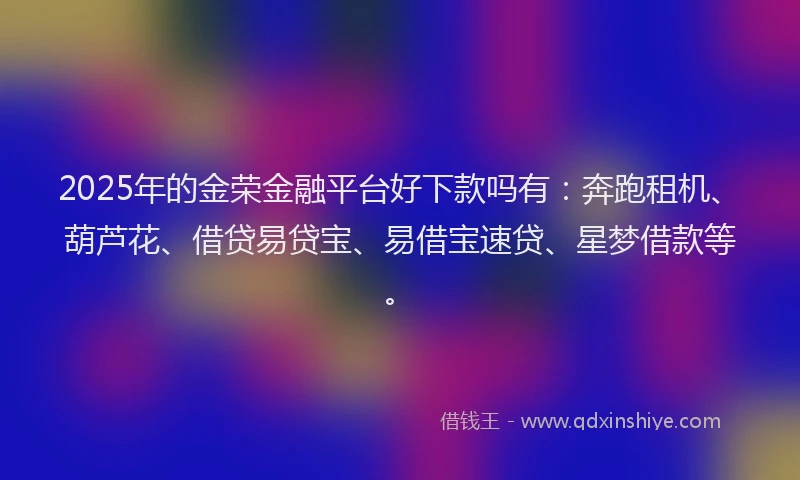 2025年的金荣金融平台好下款吗有：奔跑租机、葫芦花、借贷易贷宝、易借宝速贷、星梦借款等。