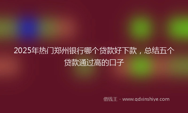 2025年热门郑州银行哪个贷款好下款，总结五个贷款通过高的口子