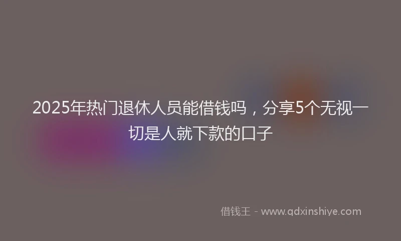 2025年热门退休人员能借钱吗，分享5个无视一切是人就下款的口子