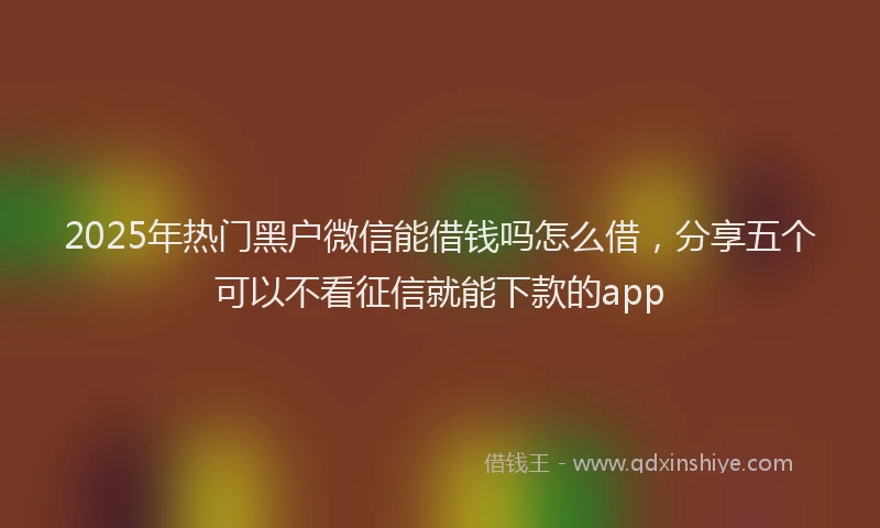 2025年热门黑户微信能借钱吗怎么借，分享五个可以不看征信就能下款的app