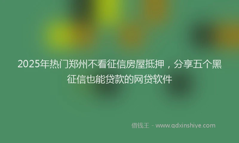 2025年热门郑州不看征信房屋抵押，分享五个黑征信也能贷款的网贷软件