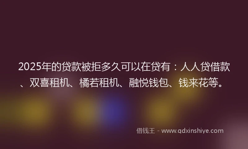 2025年的贷款被拒多久可以在贷有：人人贷借款、双喜租机、橘若租机、融悦钱包、钱来花等。