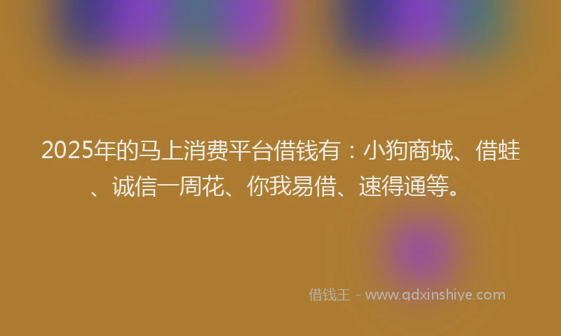 2025年的马上消费平台借钱有：小狗商城、借蛙、诚信一周花、你我易借、速得通等。