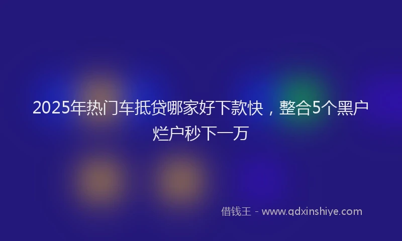 2025年热门车抵贷哪家好下款快，整合5个黑户烂户秒下一万