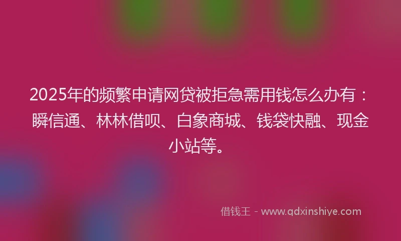 2025年的频繁申请网贷被拒急需用钱怎么办有：瞬信通、林林借呗、白象商城、钱袋快融、现金小站等。