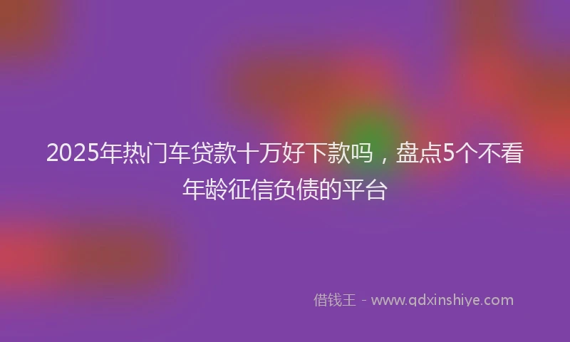 2025年热门车贷款十万好下款吗，盘点5个不看年龄征信负债的平台