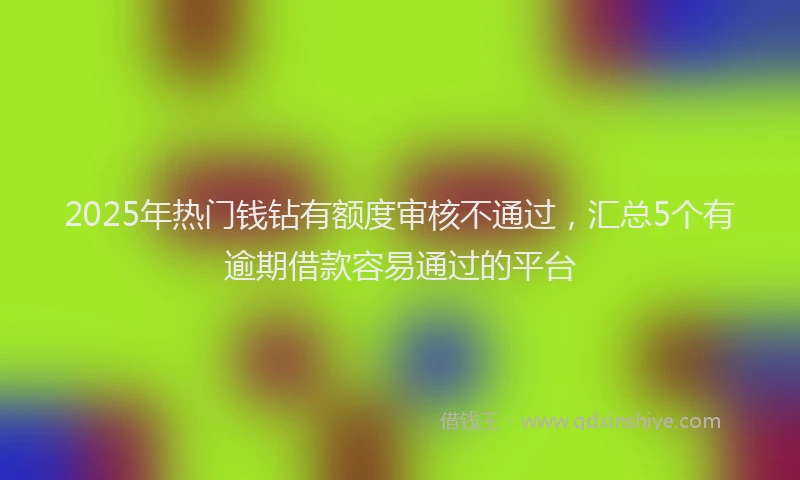 2025年热门钱钻有额度审核不通过，汇总5个有逾期借款容易通过的平台