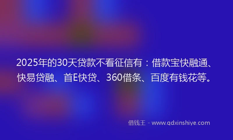 2025年的30天贷款不看征信有：借款宝快融通、快易贷融、首E快贷、360借条、百度有钱花等。