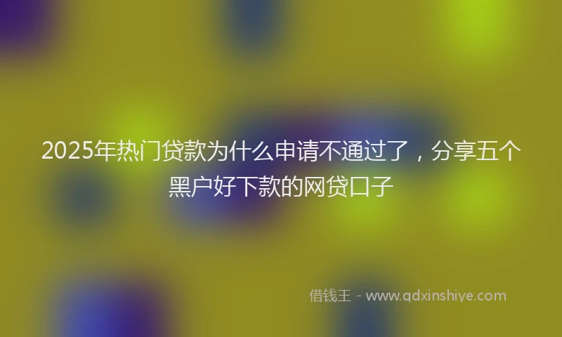 2025年热门贷款为什么申请不通过了，分享五个黑户好下款的网贷口子