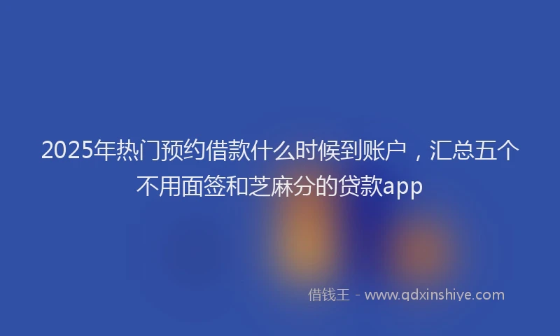 2025年热门预约借款什么时候到账户，汇总五个不用面签和芝麻分的贷款app