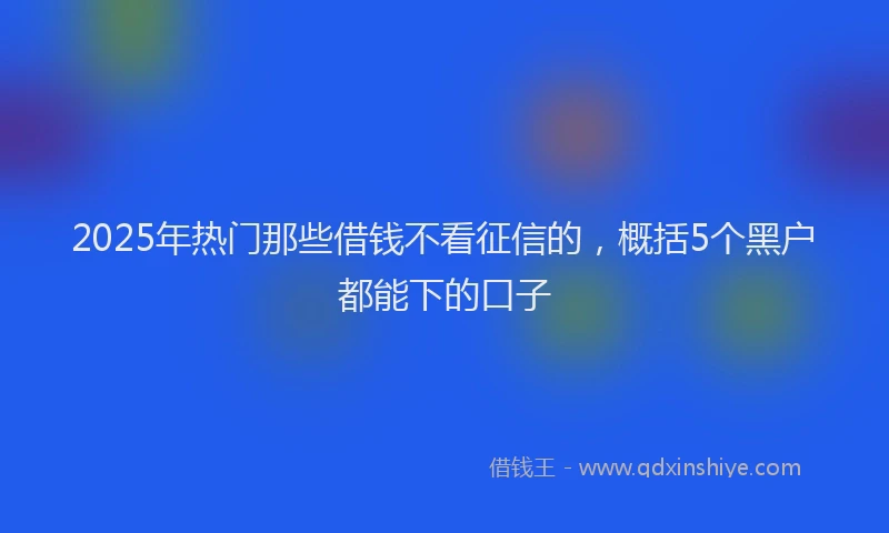 2025年热门那些借钱不看征信的，概括5个黑户都能下的口子