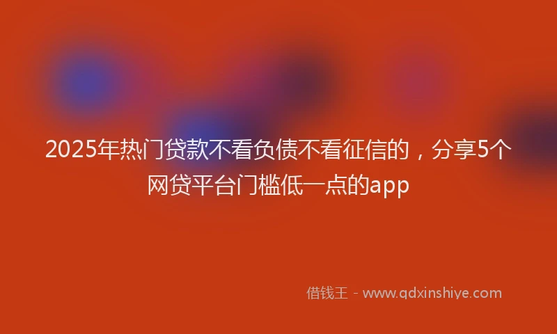 2025年热门贷款不看负债不看征信的，分享5个网贷平台门槛低一点的app