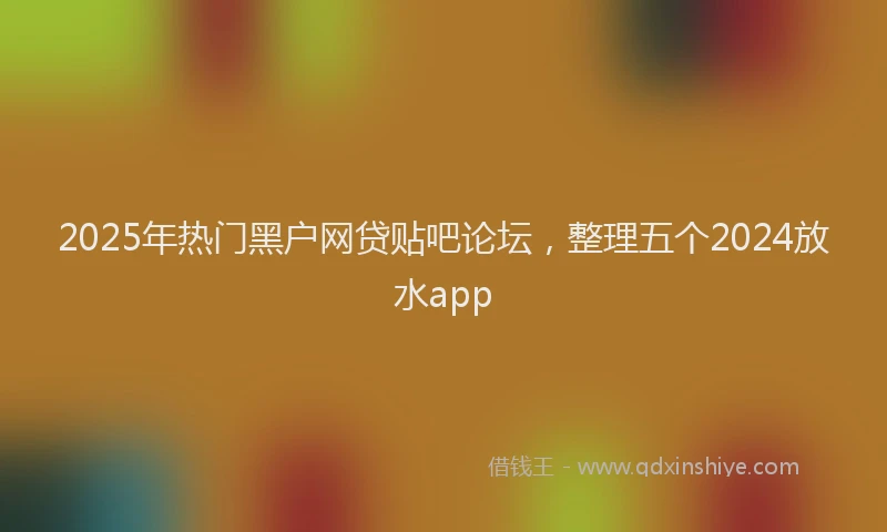 2025年热门黑户网贷贴吧论坛，整理五个2024放水app