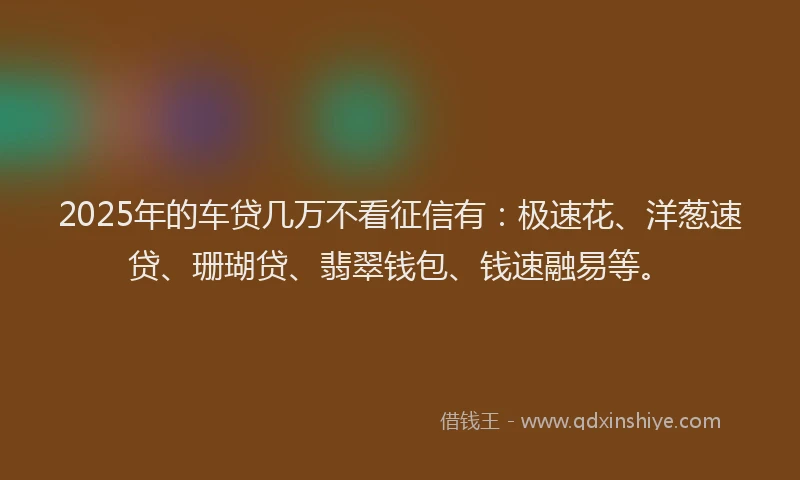 2025年的车贷几万不看征信有：极速花、洋葱速贷、珊瑚贷、翡翠钱包、钱速融易等。