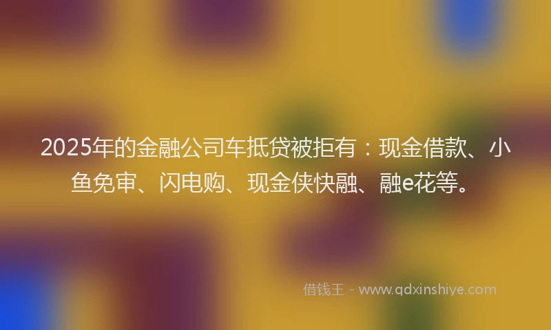 2025年的金融公司车抵贷被拒有：现金借款、小鱼免审、闪电购、现金侠快融、融e花等。