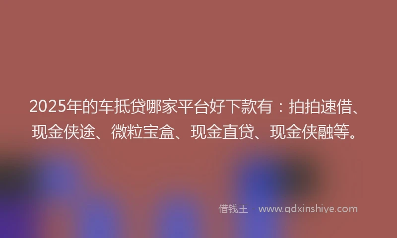 2025年的车抵贷哪家平台好下款有：拍拍速借、现金侠途、微粒宝盒、现金直贷、现金侠融等。