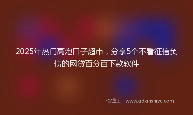 2025年热门高炮口子超市，分享5个不看征信负债的网贷百分百下款软件