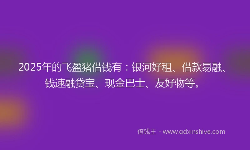2025年的飞盈猪借钱有：银河好租、借款易融、钱速融贷宝、现金巴士、友好物等。