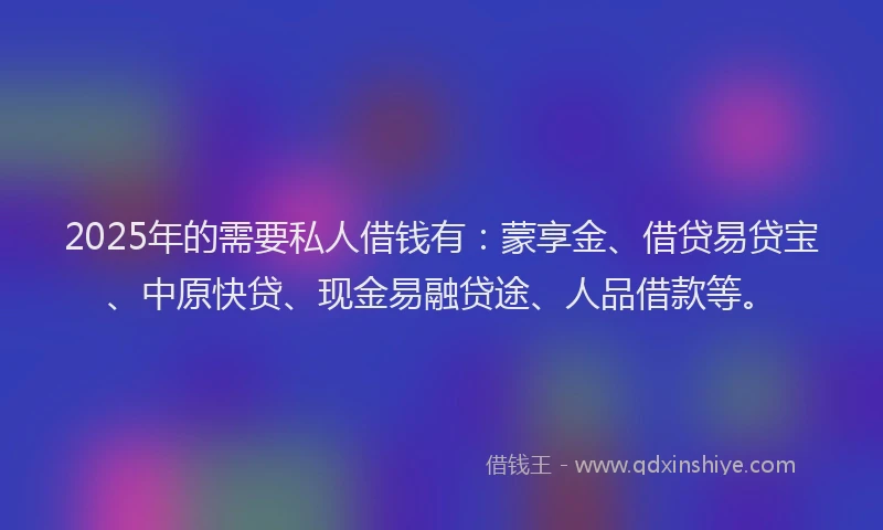 2025年的需要私人借钱有：蒙享金、借贷易贷宝、中原快贷、现金易融贷途、人品借款等。