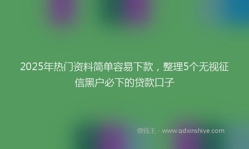 2025年热门资料简单容易下款，整理5个无视征信黑户必下的贷款口子