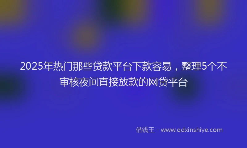 2025年热门那些贷款平台下款容易，整理5个不审核夜间直接放款的网贷平台