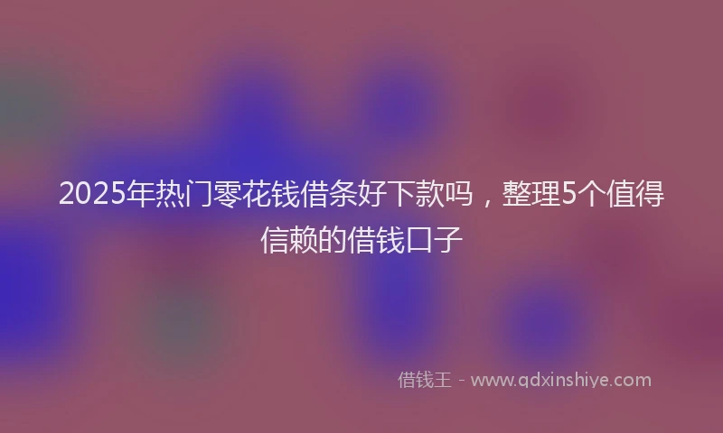 2025年热门零花钱借条好下款吗，整理5个值得信赖的借钱口子