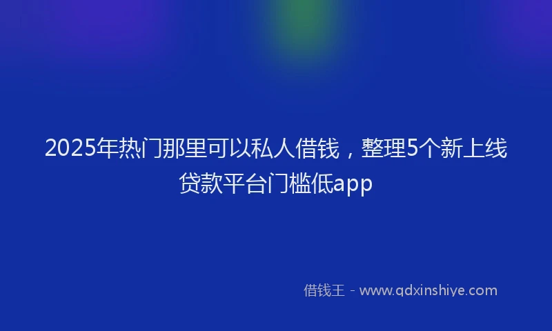2025年热门那里可以私人借钱，整理5个新上线贷款平台门槛低app