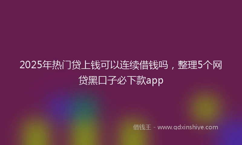 2025年热门贷上钱可以连续借钱吗，整理5个网贷黑口子必下款app