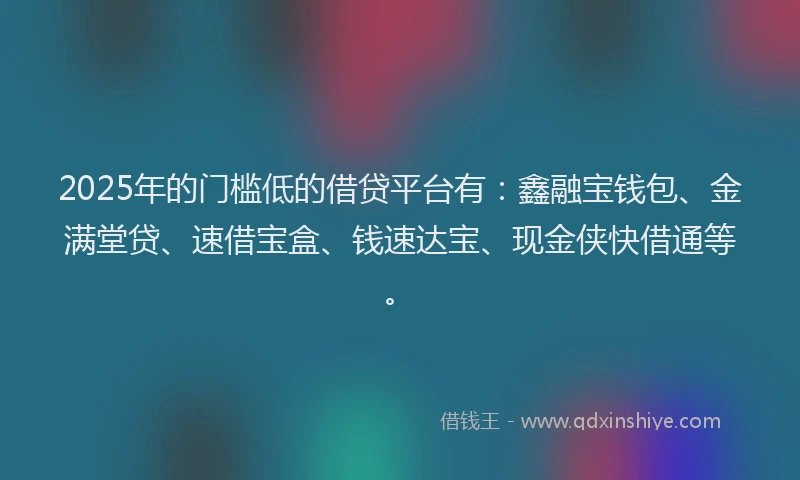 2025年的门槛低的借贷平台有：鑫融宝钱包、金满堂贷、速借宝盒、钱速达宝、现金侠快借通等。