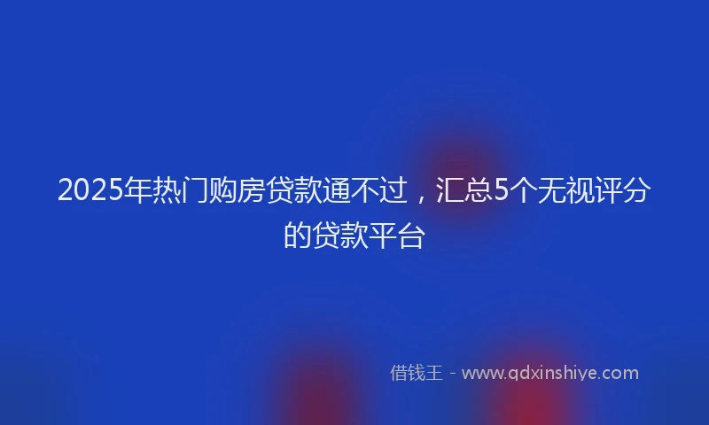 2025年热门购房贷款通不过，汇总5个无视评分的贷款平台