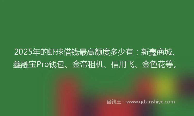 2025年的虾球借钱最高额度多少有：新鑫商城、鑫融宝Pro钱包、金帝租机、信用飞、金色花等。