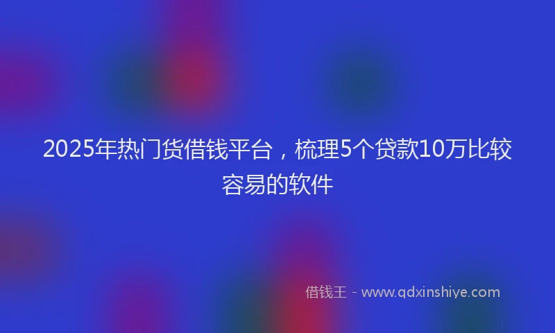 2025年热门货借钱平台，梳理5个贷款10万比较容易的软件