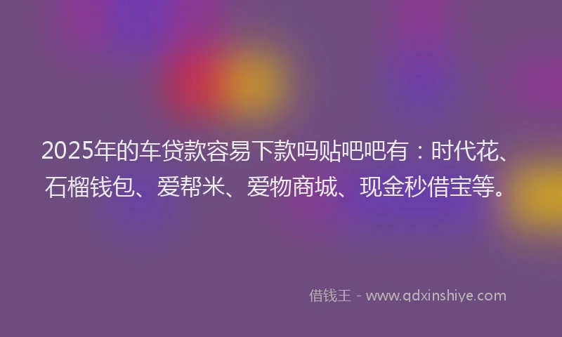 2025年的车贷款容易下款吗贴吧吧有：时代花、石榴钱包、爱帮米、爱物商城、现金秒借宝等。