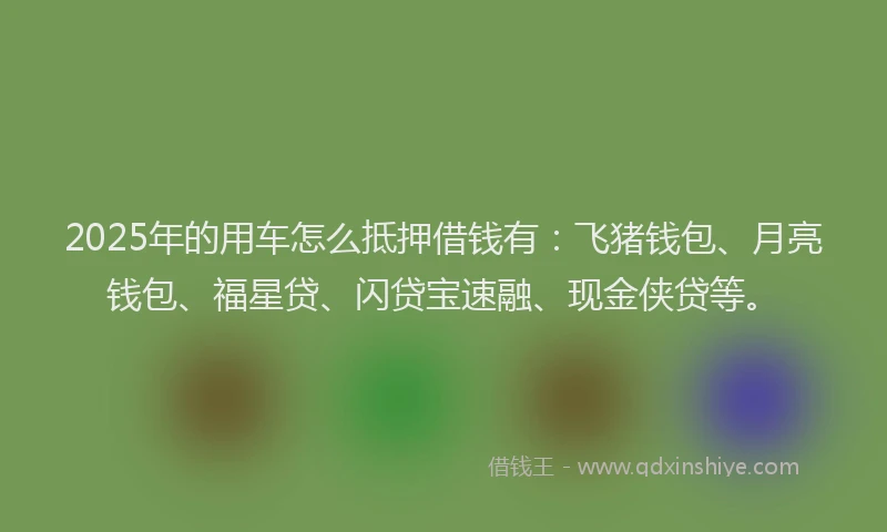 2025年的用车怎么抵押借钱有：飞猪钱包、月亮钱包、福星贷、闪贷宝速融、现金侠贷等。