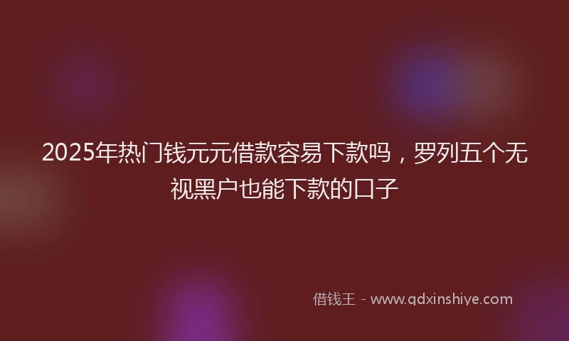 2025年热门钱元元借款容易下款吗，罗列五个无视黑户也能下款的口子