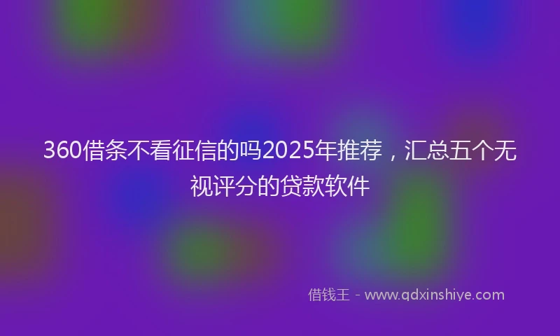 360借条不看征信的吗2025年推荐，汇总五个无视评分的贷款软件