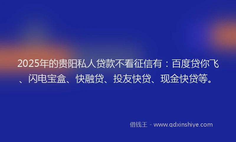 2025年的贵阳私人贷款不看征信有：百度贷你飞、闪电宝盒、快融贷、投友快贷、现金快贷等。