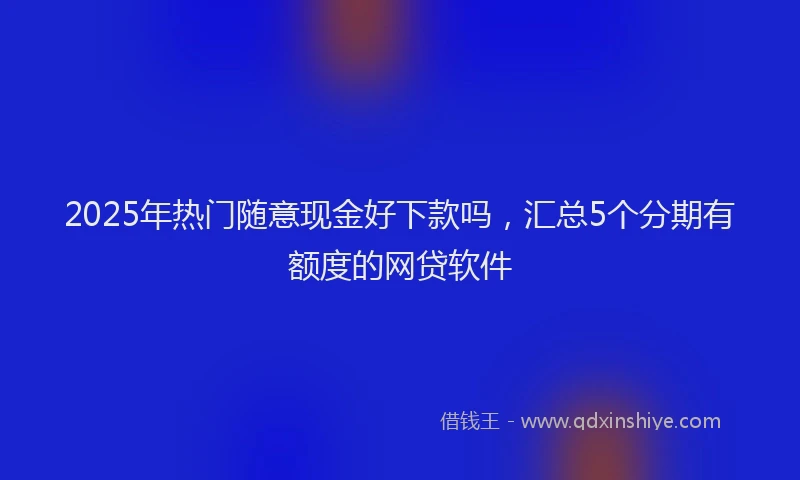 2025年热门随意现金好下款吗，汇总5个分期有额度的网贷软件