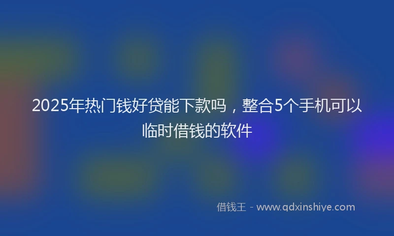 2025年热门钱好贷能下款吗，整合5个手机可以临时借钱的软件