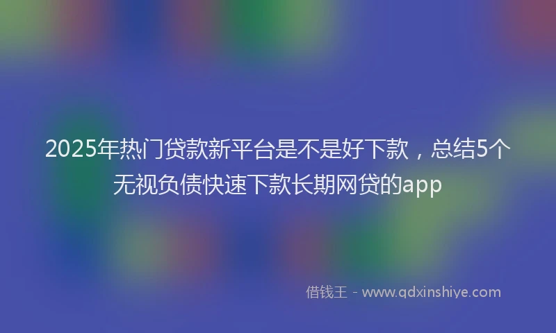2025年热门贷款新平台是不是好下款，总结5个无视负债快速下款长期网贷的app